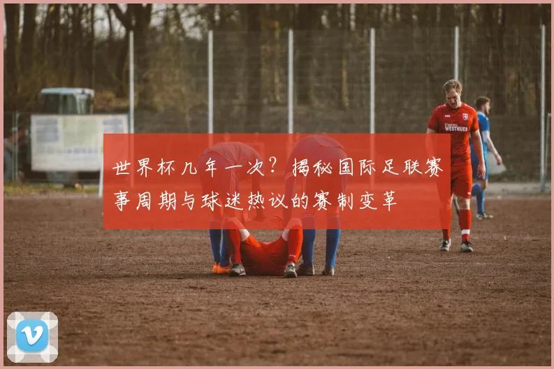 世界杯几年一次?揭秘国际足联赛事周期与球迷热议的赛制变革