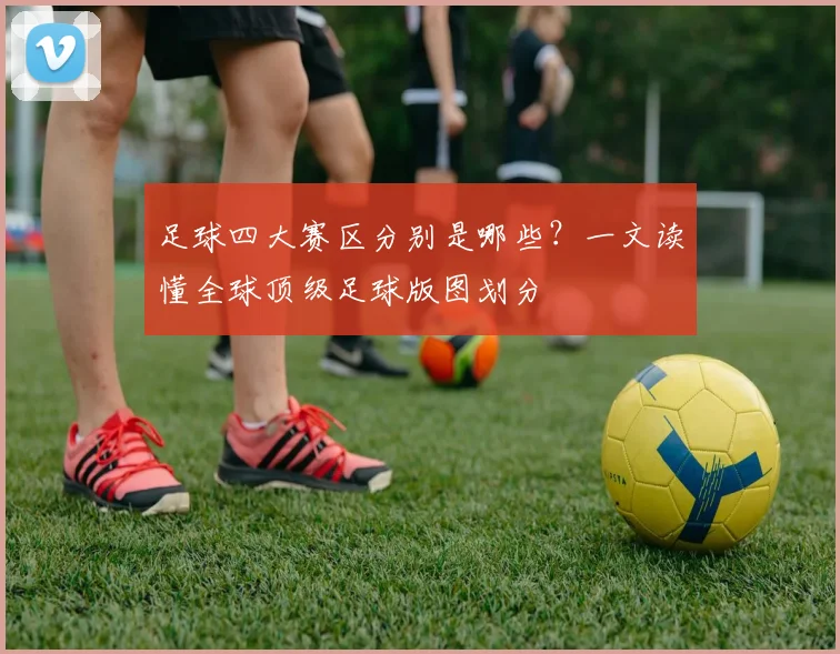 足球四大赛区分别是哪些?一文读懂全球顶级足球版图划分